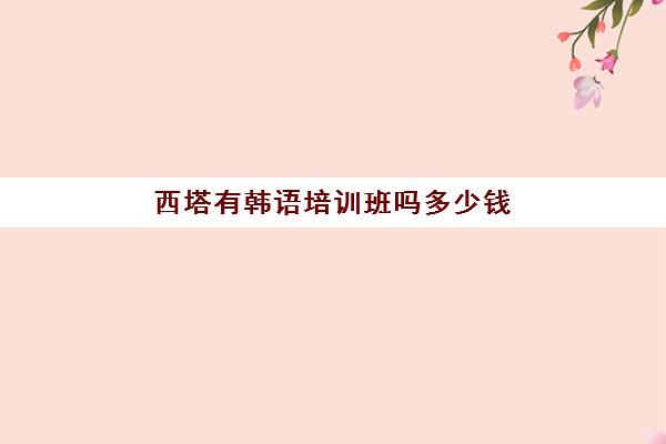 西塔有韩语培训班吗多少钱(成都韩语培训哪个最好)