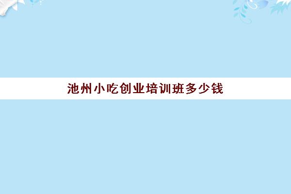 池州小吃创业培训班多少钱(六安小吃培训班在哪里)