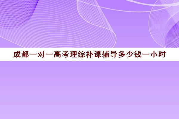 成都一对一高考理综补课辅导多少钱一小时(成都一对一补课收费标准)