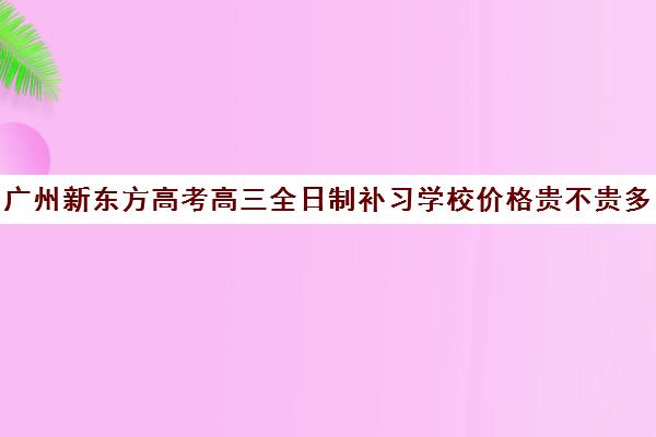 广州新东方高考高三全日制补习学校价格贵不贵多少钱一年