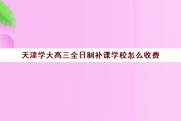 天津学大高三全日制补课学校怎么收费(天津高考辅导机构哪家最好)