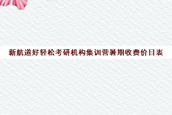 新航道好轻松考研机构集训营暑期收费价目表（新航道考研培训机构怎么样）