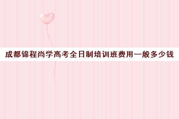 成都锦程尚学高考全日制培训班费用一般多少钱(成都高三全日制补课哪家机构好)