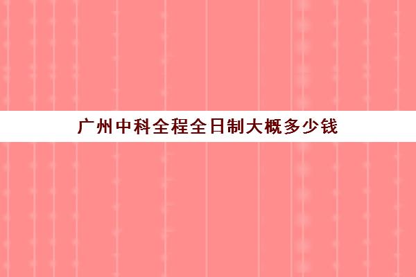 广州中科全程全日制大概多少钱(广州全日制大专)