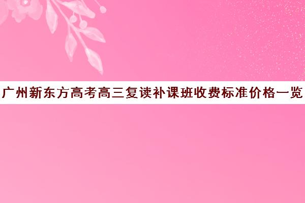 广州新东方高考高三复读补课班收费标准价格一览(新东方高考复读班价格)