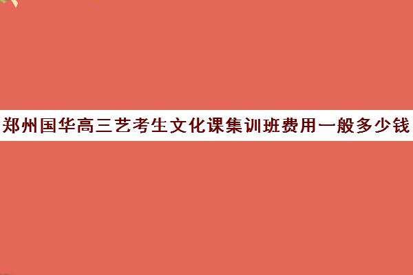 郑州国华高三艺考生文化课集训班费用一般多少钱(郑州比较好的艺考机构)