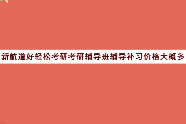 新航道好轻松考研考研辅导班辅导补习价格大概多少钱