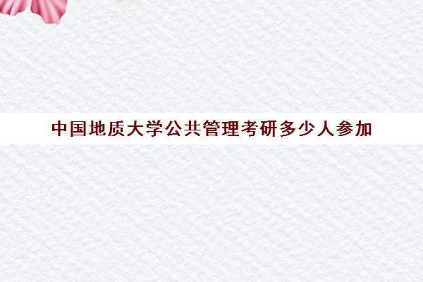 中国地质大学公共管理考研多少人参加(中国地质大学资源与环境专硕)