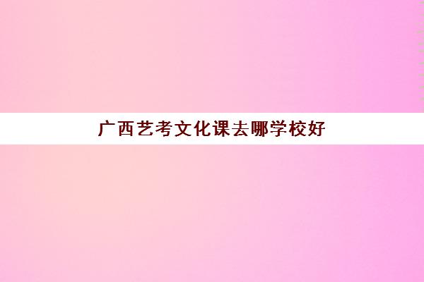 广西艺考文化课去哪学校好(广西艺术生文化分数线)