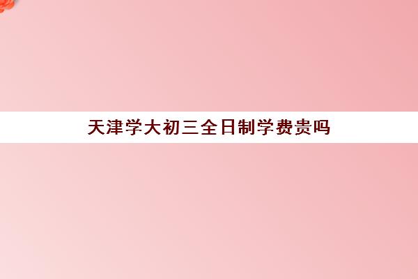 天津学大初三全日制学费贵吗(天津初三一对一全托收费标准)