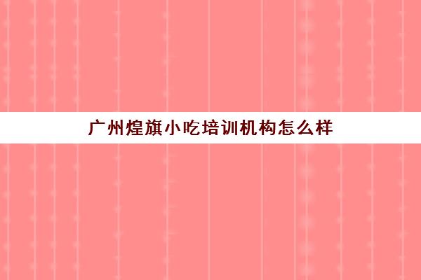 广州煌旗小吃培训机构怎么样(煌旗小吃培训学校怎么样)