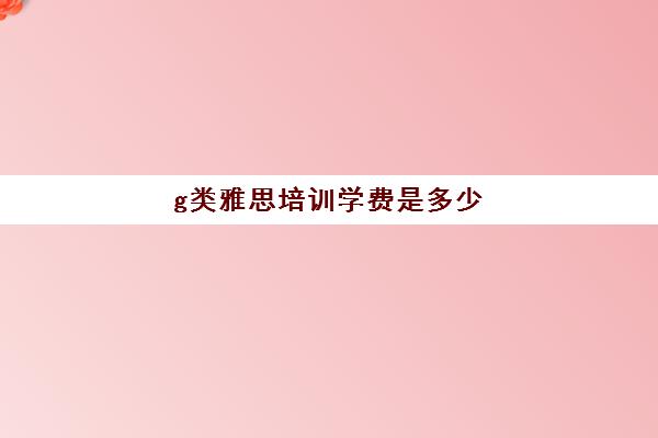 g类雅思培训学费是多少(广州雅思培训班费用一般是多少)