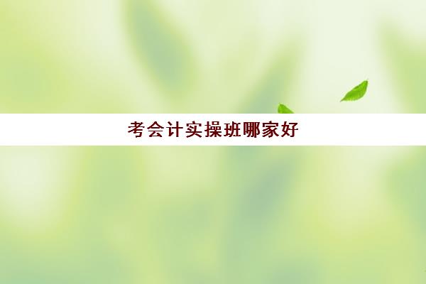 考会计实操班哪家好(会计培训机构哪个比较好)