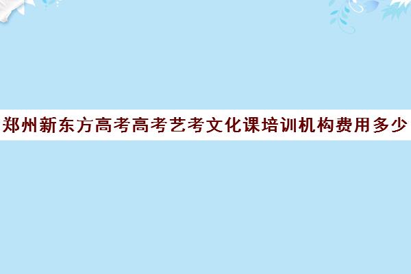 郑州新东方高考高考艺考文化课培训机构费用多少钱(郑州排名前十的高考培训机构)