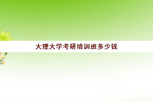 大理大学考研培训班多少钱(大理大学考研好考吗)