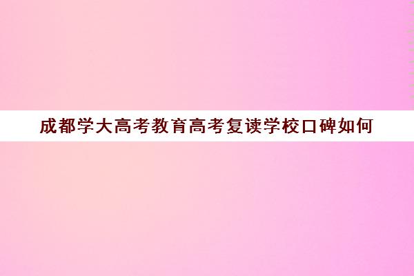 成都学大高考教育高考复读学校口碑如何(高三复读学校哪里最好)