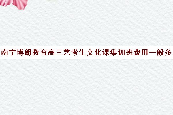 南宁博朗教育高三艺考生文化课集训班费用一般多少钱(艺考生文化课培训机构哪家好)