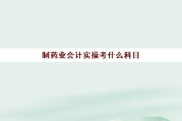 制药业会计实操考什么科目(药品会计是做什么的)