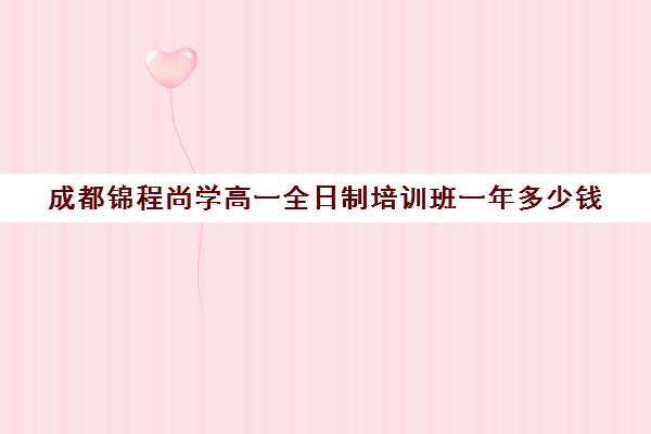 成都锦程尚学高一全日制培训班一年多少钱(成都比较好的高中培训机构有哪些)