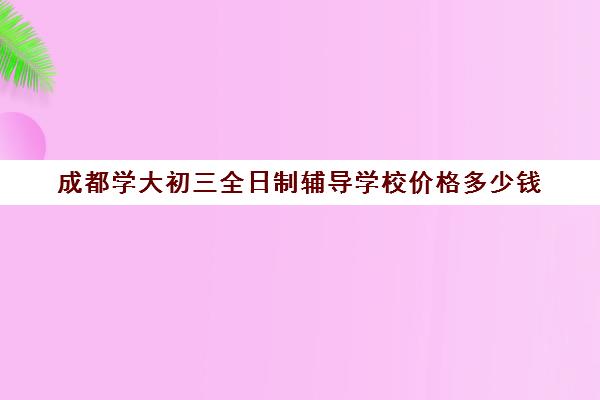 成都学大初三全日制辅导学校价格多少钱(初三全日制培训班多少钱)