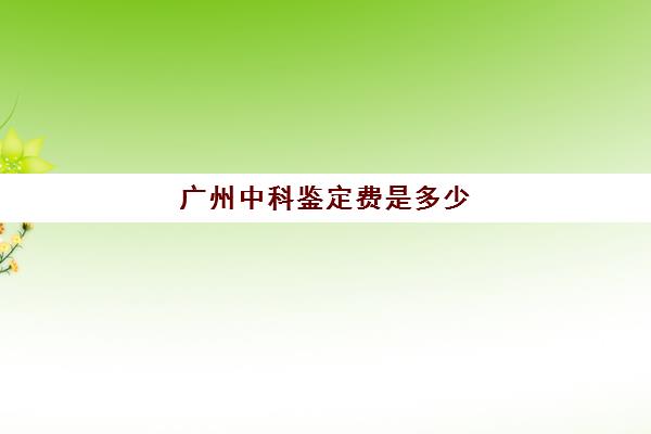 广州中科鉴定费是多少(广东中科检测技术有限公司)