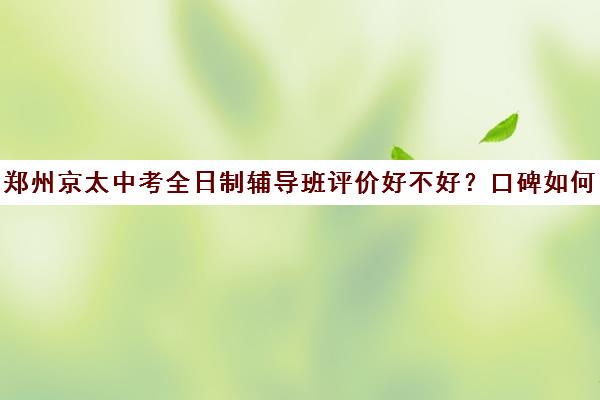 郑州京太中考全日制辅导班评价好不好？口碑如何？(郑州补课机构前十名哪个比较好?)