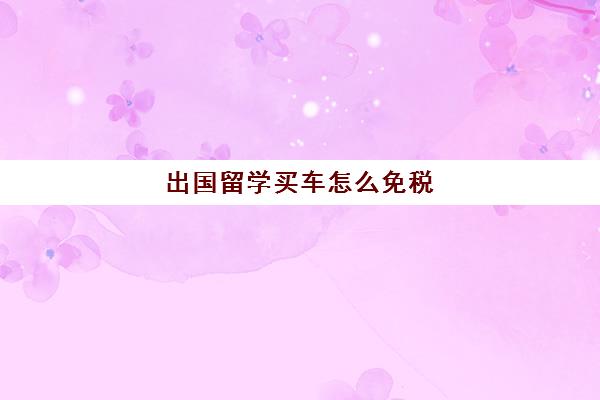 出国留学买车怎么免税(留学免税购车一览表)