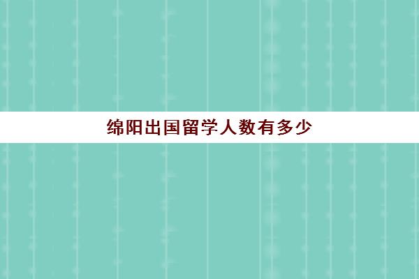 绵阳出国留学人数有多少(绵阳出国留学机构推荐)