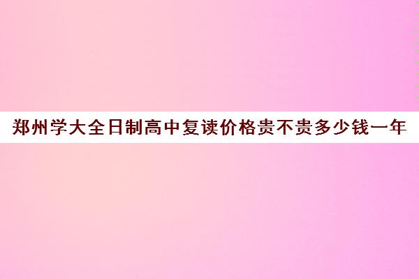 郑州学大全日制高中复读价格贵不贵多少钱一年(郑州最好的高考复读学校)