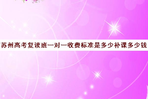 苏州高考复读班一对一收费标准是多少补课多少钱一小时(苏州初三复读政策)