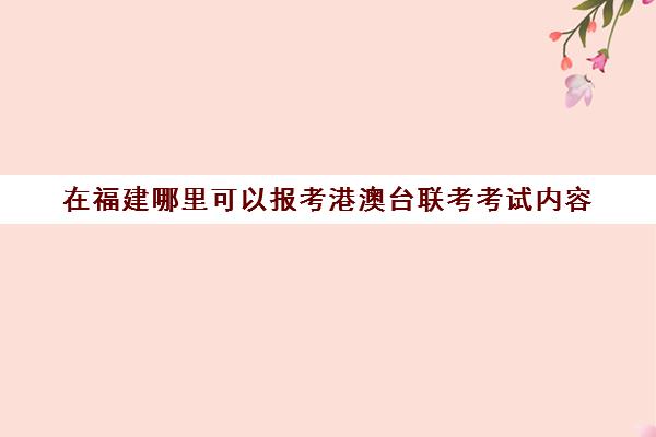 在福建哪里可以报考港澳台联考考试内容(联考和统考的区别)