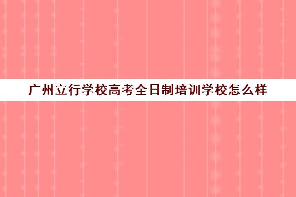 广州立行学校高考全日制培训学校怎么样(广州全日制大专学校)