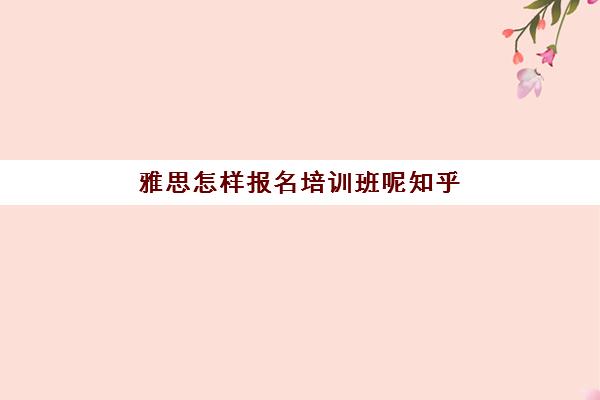 雅思怎样报名培训班呢知乎(考雅思报什么培训机构好)