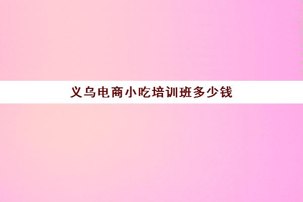 义乌电商小吃培训班多少钱(义乌电商培训基地)