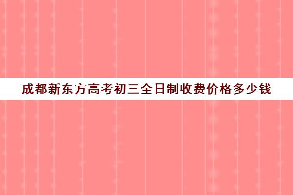 成都新东方高考初三全日制收费价格多少钱(成都新东方一对一价格)