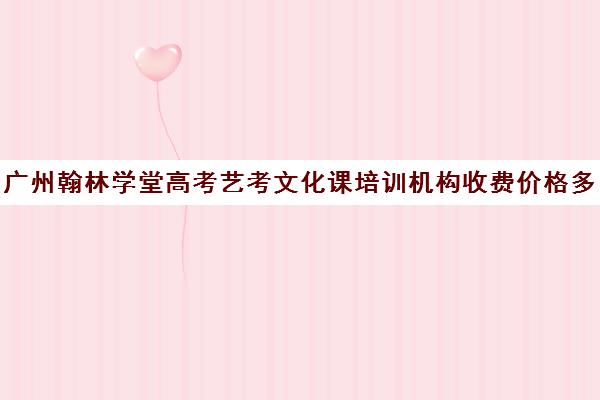 广州翰林学堂高考艺考文化课培训机构收费价格多少钱(广州比较好的艺考培训机构)