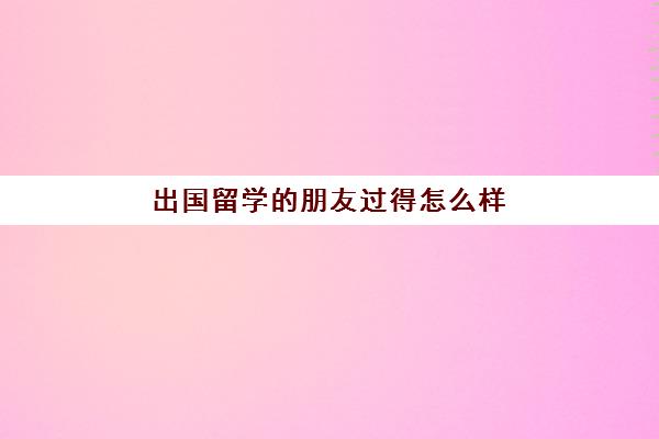 出国留学朋友过得怎么样(出国留学一般几年回来)