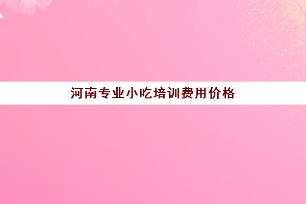 河南专业小吃培训费用价格(小吃培训一般要多少钱学费)