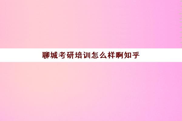 聊城考研培训怎么样啊知乎(济南考研班培训机构哪家好)