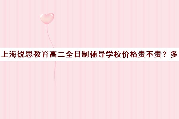 上海锐思教育高二全日制辅导学校价格贵不贵？多少钱一年（高中是全日制学历吗）