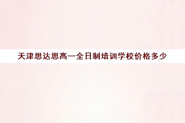 天津思达思高一全日制培训学校价格多少(天津一对一辅导价格表)