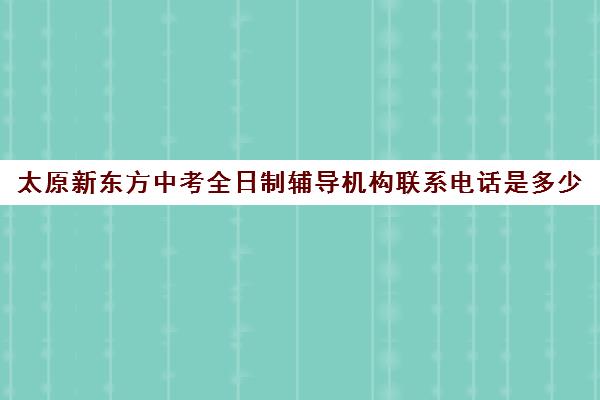 太原新东方中考全日制辅导机构联系电话是多少(新东方封闭班全日制)