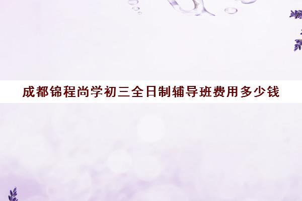 成都锦程尚学初三全日制辅导班费用多少钱(成都正规培训学校名单)