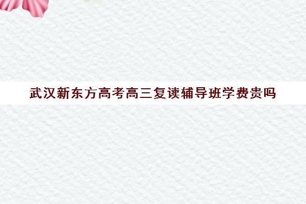 武汉新东方高考高三复读辅导班学费贵吗(正规高三复读学校武汉有几所)