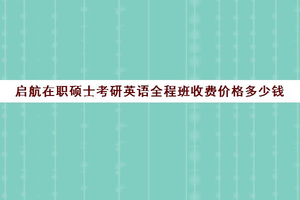 启航在职硕士考研英语全程班收费价格多少钱（启途教育在职考研怎么样）