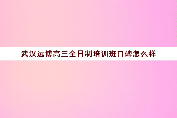 武汉远博高三全日制培训班口碑怎么样(武汉初升高衔接班哪个好)