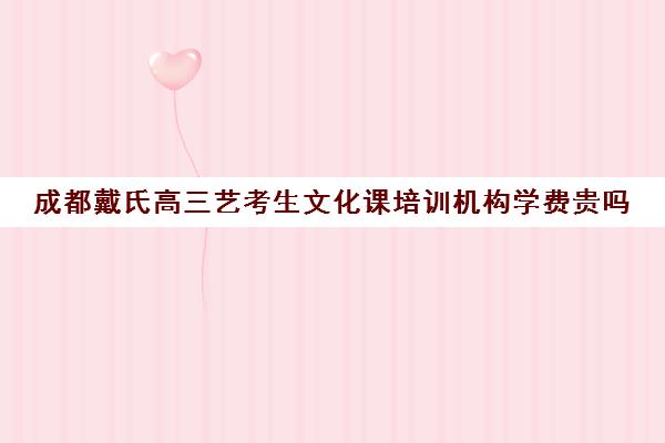 成都戴氏高三艺考生文化课培训机构学费贵吗(成都艺考集训机构)