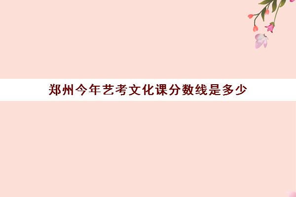 郑州今年艺考文化课分数线是多少(郑州艺考前10名学校)