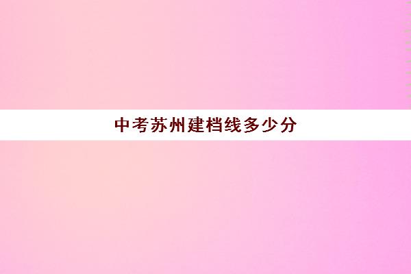 中考苏州建档线多少分(苏州中考录取分数线2024总分)