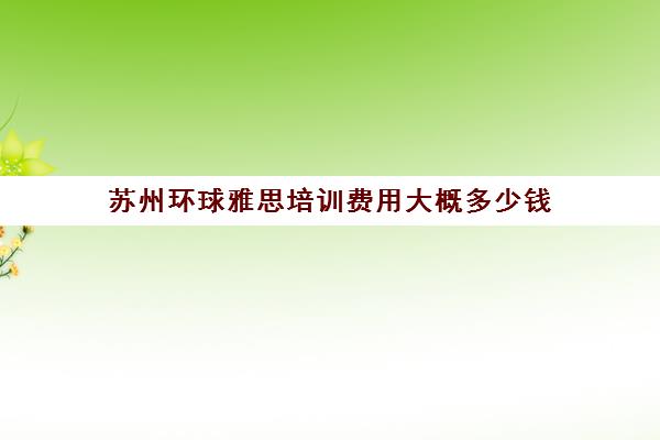 苏州环球雅思培训费用大概多少钱(苏州学雅思哪里好一点)